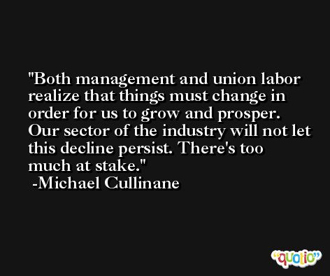 Both management and union labor realize that things must change in order for us to grow and prosper. Our sector of the industry will not let this decline persist. There's too much at stake. -Michael Cullinane
