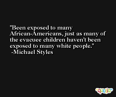 Been exposed to many African-Americans, just as many of the evacuee children haven't been exposed to many white people. -Michael Styles