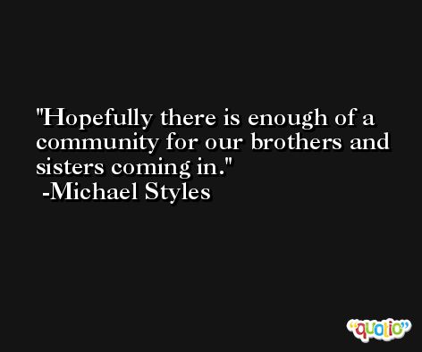 Hopefully there is enough of a community for our brothers and sisters coming in. -Michael Styles