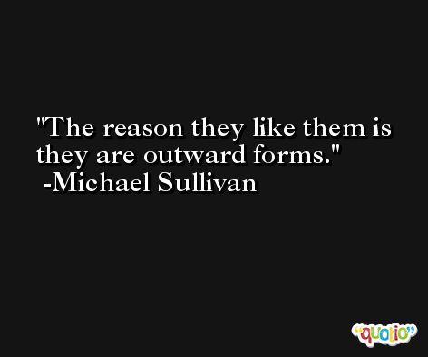 The reason they like them is they are outward forms. -Michael Sullivan