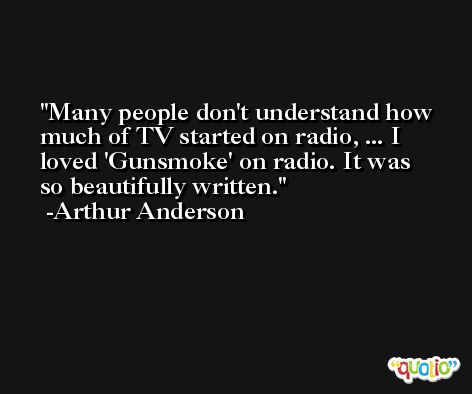 Many people don't understand how much of TV started on radio, ... I loved 'Gunsmoke' on radio. It was so beautifully written. -Arthur Anderson
