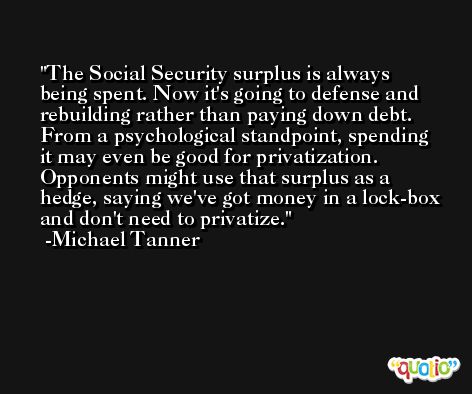 The Social Security surplus is always being spent. Now it's going to defense and rebuilding rather than paying down debt. From a psychological standpoint, spending it may even be good for privatization. Opponents might use that surplus as a hedge, saying we've got money in a lock-box and don't need to privatize. -Michael Tanner