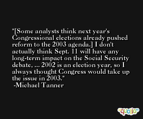 [Some analysts think next year's Congressional elections already pushed reform to the 2003 agenda.] I don't actually think Sept. 11 will have any long-term impact on the Social Security debate, ... 2002 is an election year, so I always thought Congress would take up the issue in 2003. -Michael Tanner