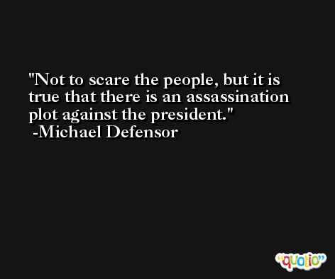 Not to scare the people, but it is true that there is an assassination plot against the president. -Michael Defensor