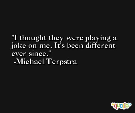 I thought they were playing a joke on me. It's been different ever since. -Michael Terpstra