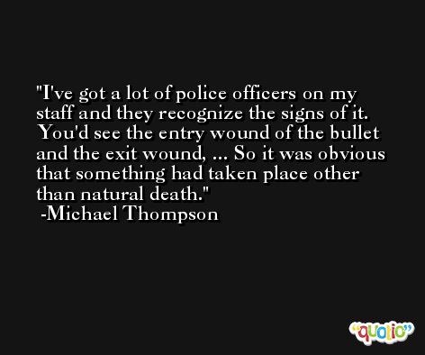 I've got a lot of police officers on my staff and they recognize the signs of it. You'd see the entry wound of the bullet and the exit wound, ... So it was obvious that something had taken place other than natural death. -Michael Thompson