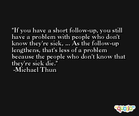 If you have a short follow-up, you still have a problem with people who don't know they're sick, ... As the follow-up lengthens, that's less of a problem because the people who don't know that they're sick die. -Michael Thun