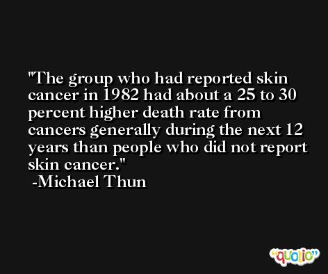 The group who had reported skin cancer in 1982 had about a 25 to 30 percent higher death rate from cancers generally during the next 12 years than people who did not report skin cancer. -Michael Thun