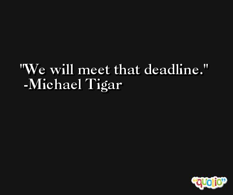 We will meet that deadline. -Michael Tigar