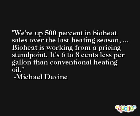 We're up 500 percent in bioheat sales over the last heating season, ... Bioheat is working from a pricing standpoint. It's 6 to 8 cents less per gallon than conventional heating oil. -Michael Devine