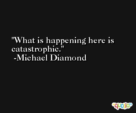 What is happening here is catastrophic. -Michael Diamond
