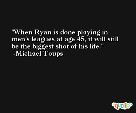 When Ryan is done playing in men's leagues at age 45, it will still be the biggest shot of his life. -Michael Toups