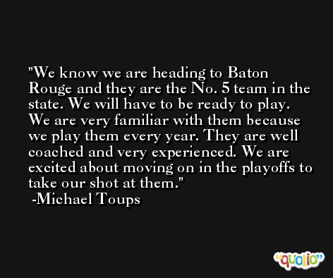 We know we are heading to Baton Rouge and they are the No. 5 team in the state. We will have to be ready to play. We are very familiar with them because we play them every year. They are well coached and very experienced. We are excited about moving on in the playoffs to take our shot at them. -Michael Toups