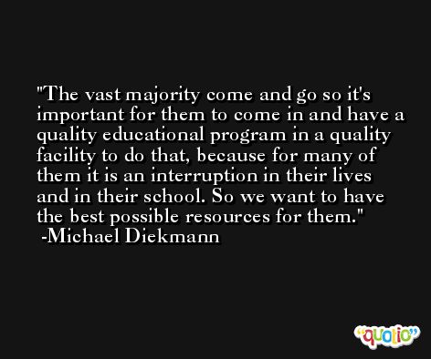 The vast majority come and go so it's important for them to come in and have a quality educational program in a quality facility to do that, because for many of them it is an interruption in their lives and in their school. So we want to have the best possible resources for them. -Michael Diekmann