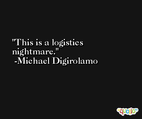 This is a logistics nightmare. -Michael Digirolamo