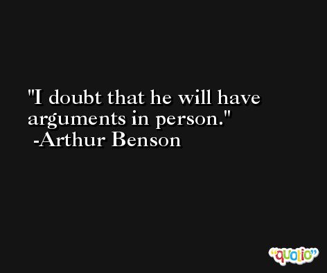 I doubt that he will have arguments in person. -Arthur Benson