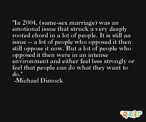 In 2004, (same-sex marriage) was an emotional issue that struck a very deeply rooted chord in a lot of people. It is still an issue -- a lot of people who opposed it then still oppose it now. But a lot of people who opposed it then were in an intense environment and either feel less strongly or feel that people can do what they want to do. -Michael Dimock