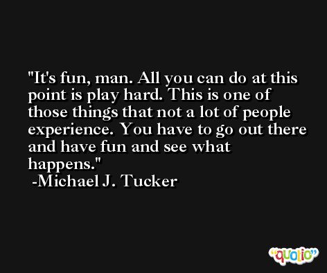 It's fun, man. All you can do at this point is play hard. This is one of those things that not a lot of people experience. You have to go out there and have fun and see what happens. -Michael J. Tucker
