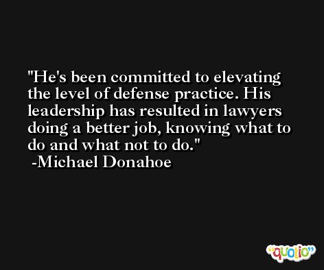 He's been committed to elevating the level of defense practice. His leadership has resulted in lawyers doing a better job, knowing what to do and what not to do. -Michael Donahoe