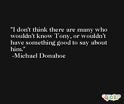 I don't think there are many who wouldn't know Tony, or wouldn't have something good to say about him. -Michael Donahoe