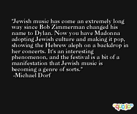 Jewish music has come an extremely long way since Bob Zimmerman changed his name to Dylan. Now you have Madonna adopting Jewish culture and making it pop, showing the Hebrew aleph on a backdrop in her concerts. It's an interesting phenomenon, and the festival is a bit of a manifestation that Jewish music is becoming a genre of sorts. -Michael Dorf