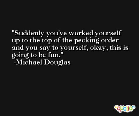 Suddenly you've worked yourself up to the top of the pecking order and you say to yourself, okay, this is going to be fun. -Michael Douglas