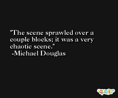 The scene sprawled over a couple blocks; it was a very chaotic scene. -Michael Douglas