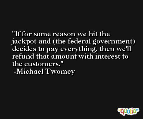 If for some reason we hit the jackpot and (the federal government) decides to pay everything, then we'll refund that amount with interest to the customers. -Michael Twomey