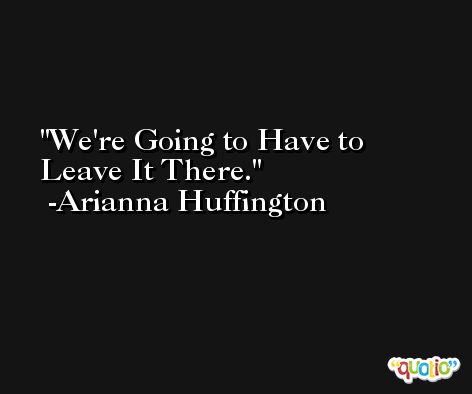 We're Going to Have to Leave It There. -Arianna Huffington