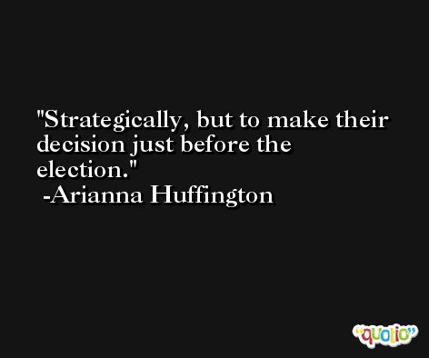 Strategically, but to make their decision just before the election. -Arianna Huffington