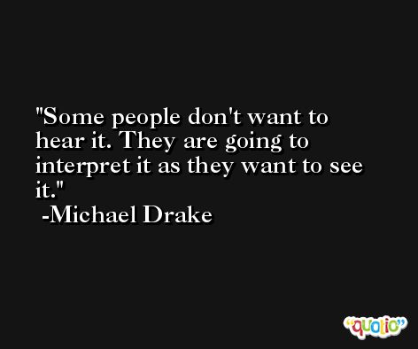 Some people don't want to hear it. They are going to interpret it as they want to see it. -Michael Drake