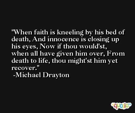 When faith is kneeling by his bed of death, And innocence is closing up his eyes, Now if thou would'st, when all have given him over, From death to life, thou might'st him yet recover. -Michael Drayton