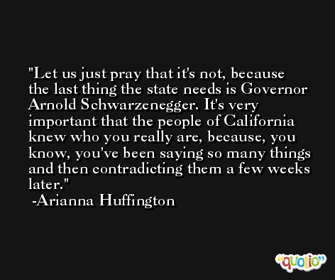 Let us just pray that it's not, because the last thing the state needs is Governor Arnold Schwarzenegger. It's very important that the people of California knew who you really are, because, you know, you've been saying so many things and then contradicting them a few weeks later. -Arianna Huffington