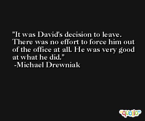 It was David's decision to leave. There was no effort to force him out of the office at all. He was very good at what he did. -Michael Drewniak