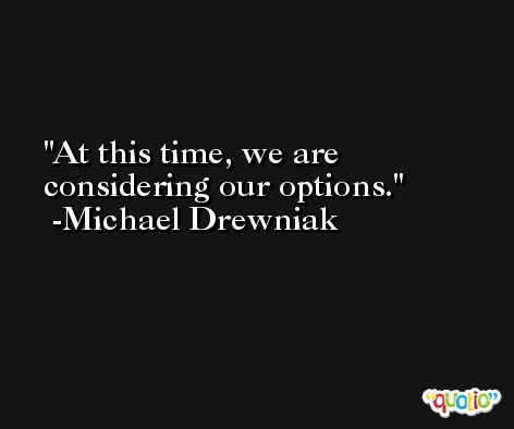 At this time, we are considering our options. -Michael Drewniak