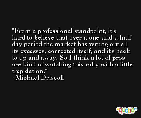 From a professional standpoint, it's hard to believe that over a one-and-a-half day period the market has wrung out all its excesses, corrected itself, and it's back to up and away. So I think a lot of pros are kind of watching this rally with a little trepidation. -Michael Driscoll