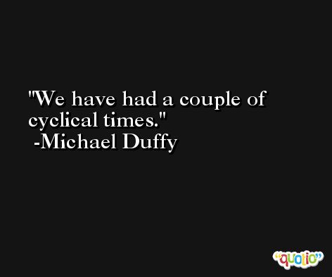 We have had a couple of cyclical times. -Michael Duffy
