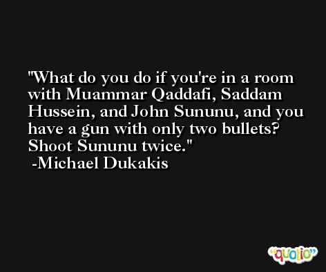 What do you do if you're in a room with Muammar Qaddafi, Saddam Hussein, and John Sununu, and you have a gun with only two bullets? Shoot Sununu twice. -Michael Dukakis