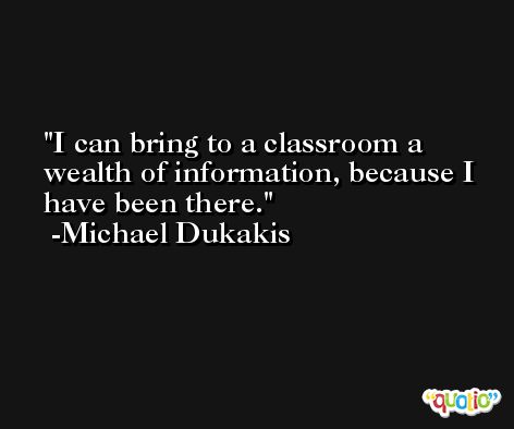 I can bring to a classroom a wealth of information, because I have been there. -Michael Dukakis