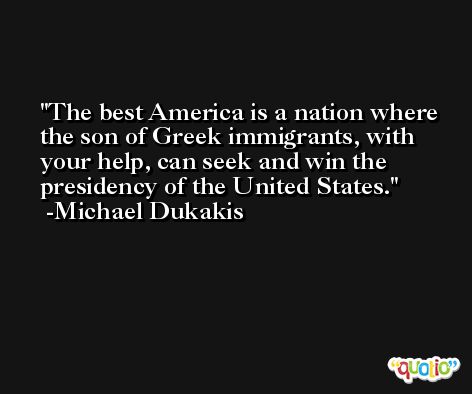 The best America is a nation where the son of Greek immigrants, with your help, can seek and win the presidency of the United States. -Michael Dukakis