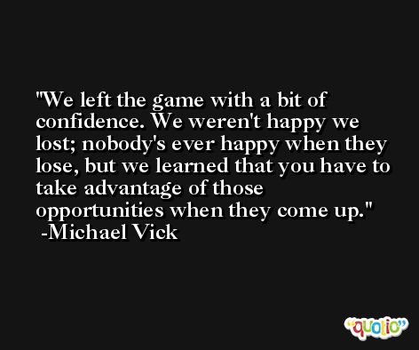 We left the game with a bit of confidence. We weren't happy we lost; nobody's ever happy when they lose, but we learned that you have to take advantage of those opportunities when they come up. -Michael Vick