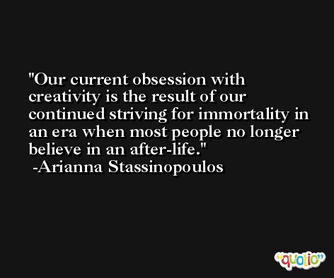Our current obsession with creativity is the result of our continued striving for immortality in an era when most people no longer believe in an after-life. -Arianna Stassinopoulos