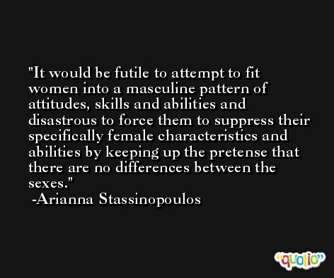 It would be futile to attempt to fit women into a masculine pattern of attitudes, skills and abilities and disastrous to force them to suppress their specifically female characteristics and abilities by keeping up the pretense that there are no differences between the sexes. -Arianna Stassinopoulos