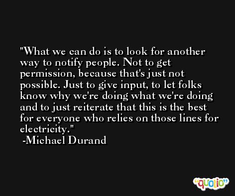 What we can do is to look for another way to notify people. Not to get permission, because that's just not possible. Just to give input, to let folks know why we're doing what we're doing and to just reiterate that this is the best for everyone who relies on those lines for electricity. -Michael Durand