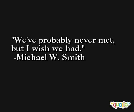 We've probably never met, but I wish we had. -Michael W. Smith