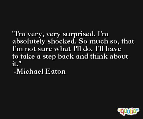 I'm very, very surprised. I'm absolutely shocked. So much so, that I'm not sure what I'll do. I'll have to take a step back and think about it. -Michael Eaton