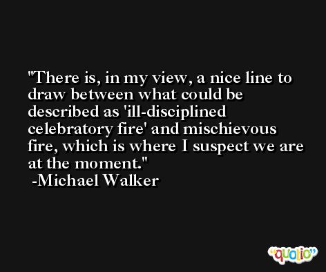 There is, in my view, a nice line to draw between what could be described as 'ill-disciplined celebratory fire' and mischievous fire, which is where I suspect we are at the moment. -Michael Walker