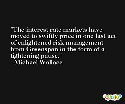 The interest rate markets have moved to swiftly price in one last act of enlightened risk management from Greenspan in the form of a tightening pause. -Michael Wallace