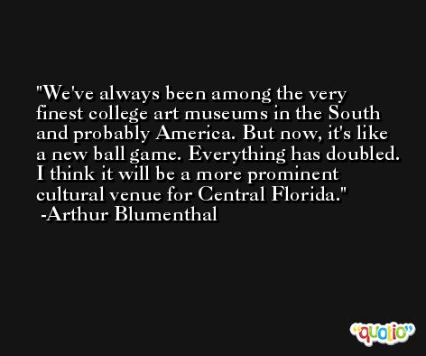 We've always been among the very finest college art museums in the South and probably America. But now, it's like a new ball game. Everything has doubled. I think it will be a more prominent cultural venue for Central Florida. -Arthur Blumenthal