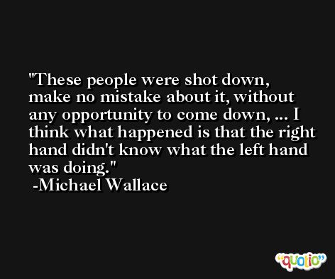 These people were shot down, make no mistake about it, without any opportunity to come down, ... I think what happened is that the right hand didn't know what the left hand was doing. -Michael Wallace